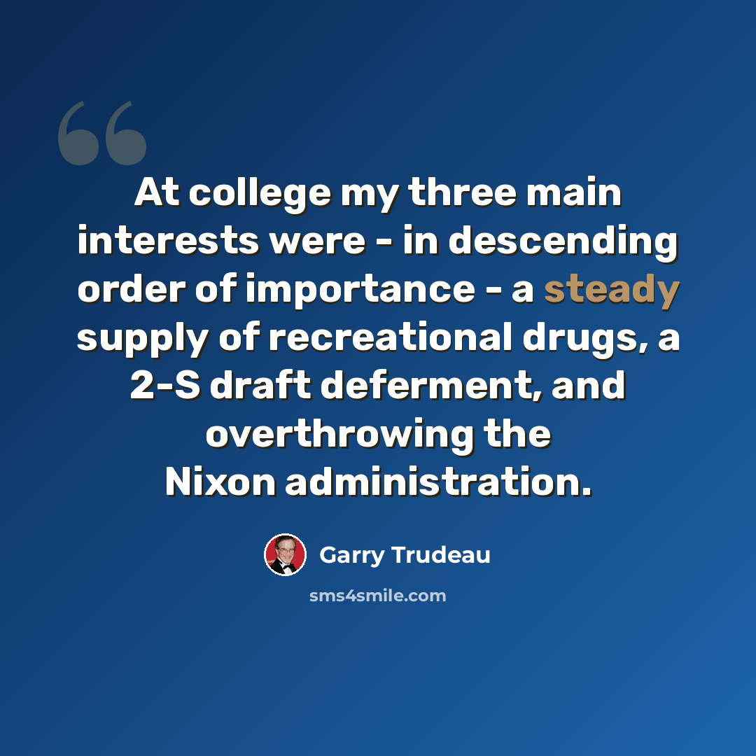 “At college my three main interests were - in descending order of importance - a steady supply of recreational drugs, a 2-S draft deferment, and overthrowing the Nixon administration.” quote by Garry Trudeau