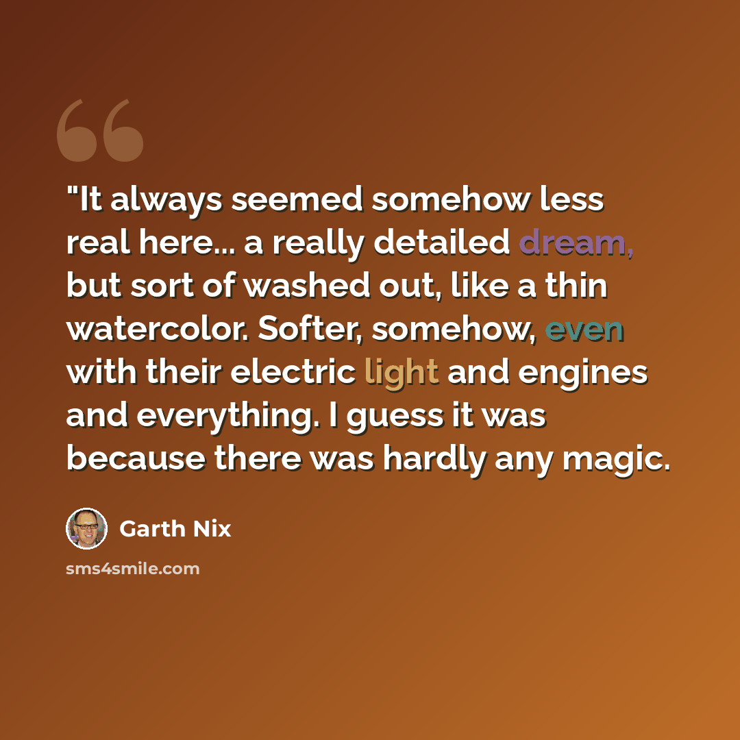 “"It always seemed somehow less real here... a really detailed dream, but sort of washed out, like a thin watercolor. Softer, somehow, even with their electric light and engines and everything. I guess it was because there was hardly any magic.” quote by Garth Nix