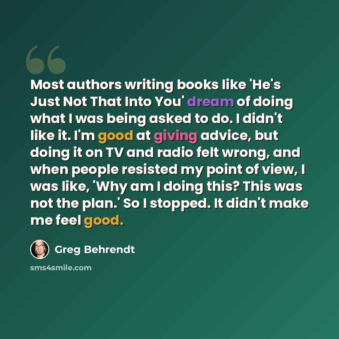 “Most authors writing books like 'He's Just Not That Into You' dream of doing what I was being asked to do. I didn't like it. I'm good at giving advice, but doing it on TV and radio felt wrong, and when people resisted my point of view, I was like, 'Why am I doing this? This was not the plan.' So I…” quote by Greg Behrendt