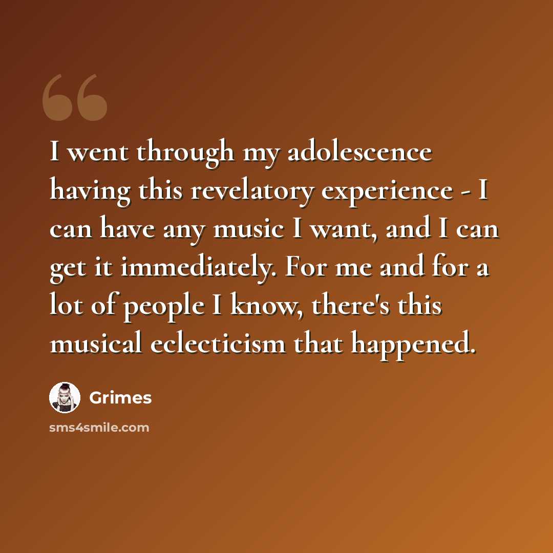 “I went through my adolescence having this revelatory experience - I can have any music I want, and I can get it immediately. For me and for a lot of people I know, there's this musical eclecticism that happened.” quote by Grimes