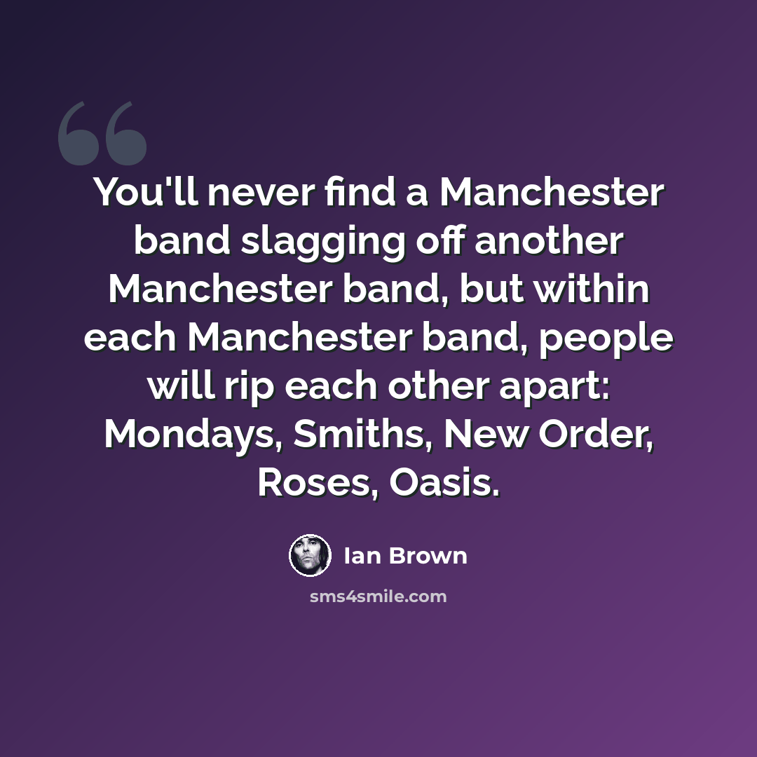 “You'll never find a Manchester band slagging off another Manchester band, but within each Manchester band, people will rip each other apart: Mondays, Smiths, New Order, Roses, Oasis.” quote by Ian Brown