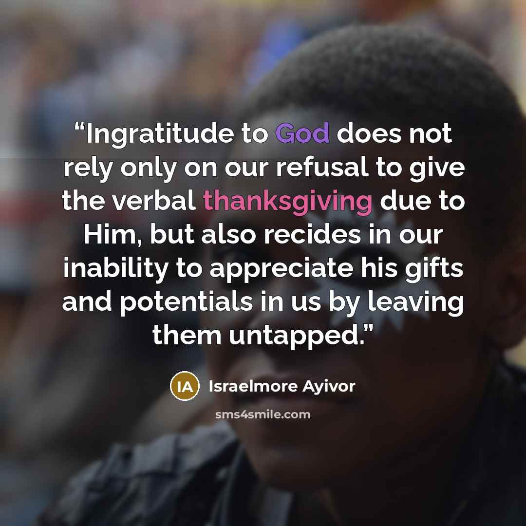 “Ingratitude to God does not rely only on our refusal to give the verbal thanksgiving due to Him, but also recides in our inability to appreciate his gifts and potentials in us by leaving them untapped.” quote by Israelmore Ayivor