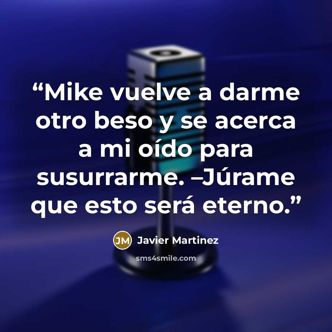 “Mike vuelve a darme otro beso y se acerca a mi oído para susurrarme. –Júrame que esto será eterno.” quote by Javier Martinez