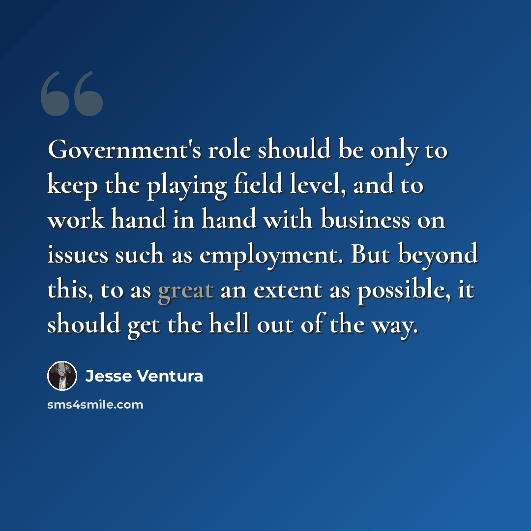 “Government's role should be only to keep the playing field level, and to work hand in hand with business on issues such as employment. But beyond this, to as great an extent as possible, it should get the hell out of the way.” quote by Jesse Ventura
