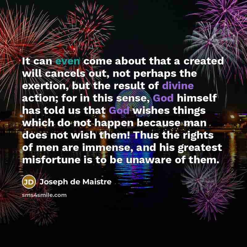 “It can even come about that a created will cancels out, not perhaps the exertion, but the result of divine action; for in this sense, God himself has told us that God wishes things which do not happen because man does not wish them! Thus the rights of men are immense, and his greatest misfortune…” quote by Joseph de Maistre