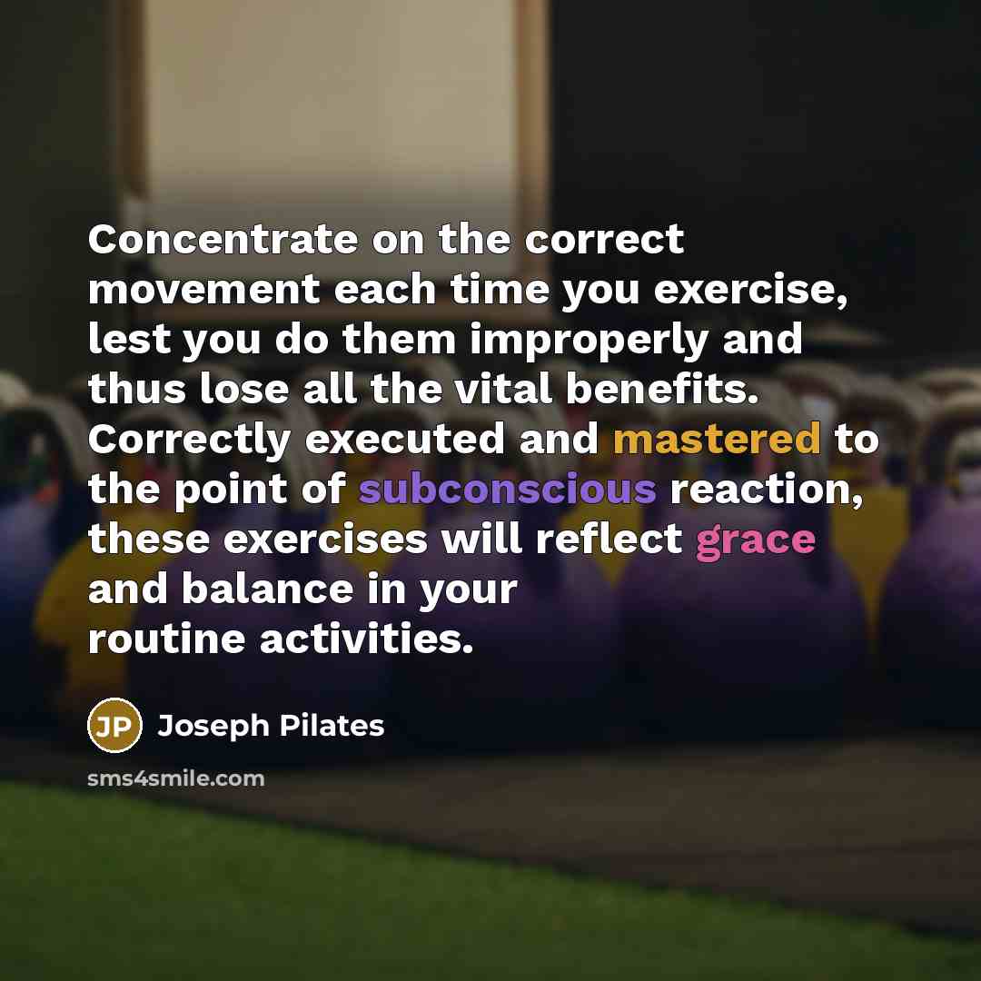 “Concentrate on the correct movement each time you exercise, lest you do them improperly and thus lose all the vital benefits. Correctly executed and mastered to the point of subconscious reaction, these exercises will reflect grace and balance in your routine activities.” quote by Joseph Pilates