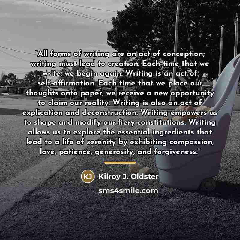 “All forms of writing are an act of conception; writing must lead to creation. Each time that we write, we begin again. Writing is an act of self-affirmation. Each time that we place our thoughts onto paper, we receive a new opportunity to claim our reality. Writing is also an act of explication…” quote by Kilroy J. Oldster