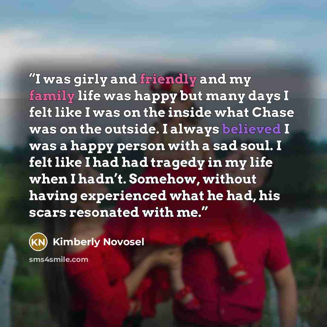 “I was girly and friendly and my family life was happy but many days I felt like I was on the inside what Chase was on the outside. I always believed I was a happy person with a sad soul. I felt like I had had tragedy in my life when I hadn’t. Somehow, without having experienced what he had, his…” quote by Kimberly Novosel