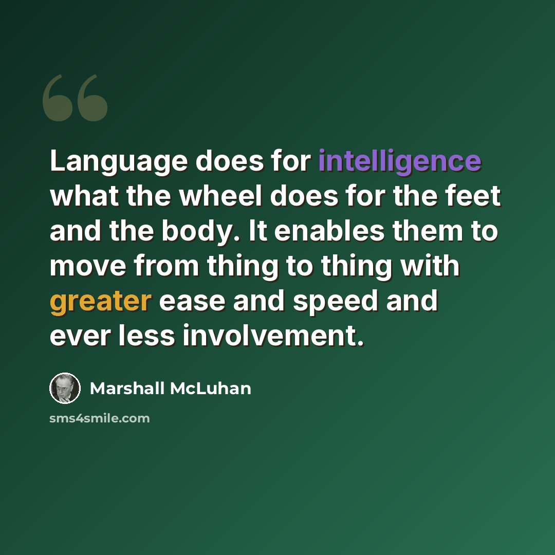 “Language does for intelligence what the wheel does for the feet and the body. It enables them to move from thing to thing with greater ease and speed and ever less involvement.” quote by Marshall McLuhan