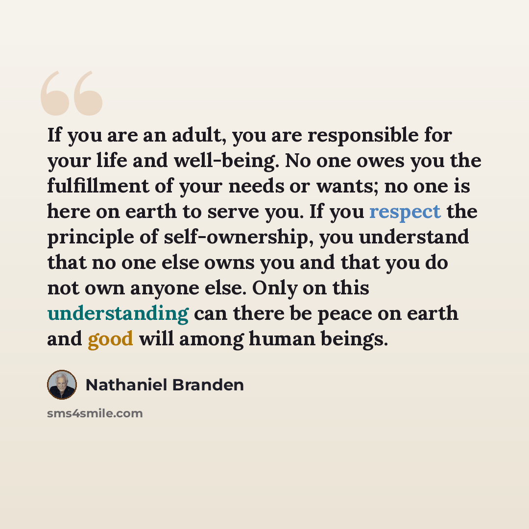 “If you are an adult, you are responsible for your life and well-being. No one owes you the fulfillment of your needs or wants; no one is here on earth to serve you. If you respect the principle of self-ownership, you understand that no one else owns you and that you do not own anyone else. Only on…” quote by Nathaniel Branden