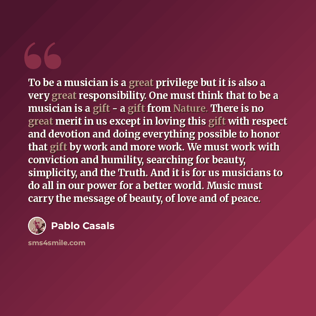 “To be a musician is a great privilege but it is also a very great responsibility. One must think that to be a musician is a gift - a gift from Nature. There is no great merit in us except in loving this gift with respect and devotion and doing everything possible to honor that gift by work and…” quote by Pablo Casals
