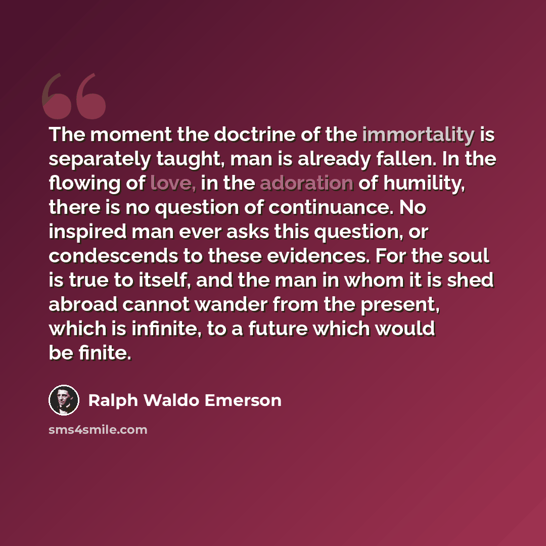 “The moment the doctrine of the immortality is separately taught, man is already fallen. In the flowing of love, in the adoration of humility, there is no question of continuance. No inspired man ever asks this question, or condescends to these evidences. For the soul is true to itself, and the man…” quote by Ralph Waldo Emerson