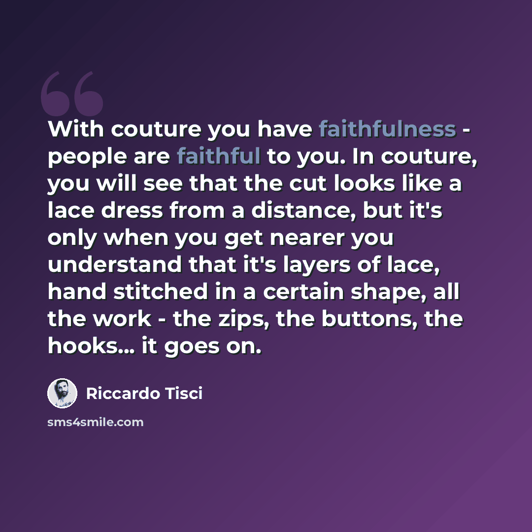 “With couture you have faithfulness - people are faithful to you. In couture, you will see that the cut looks like a lace dress from a distance, but it's only when you get nearer you understand that it's layers of lace, hand stitched in a certain shape, all the work - the zips, the buttons, the…” quote by Riccardo Tisci