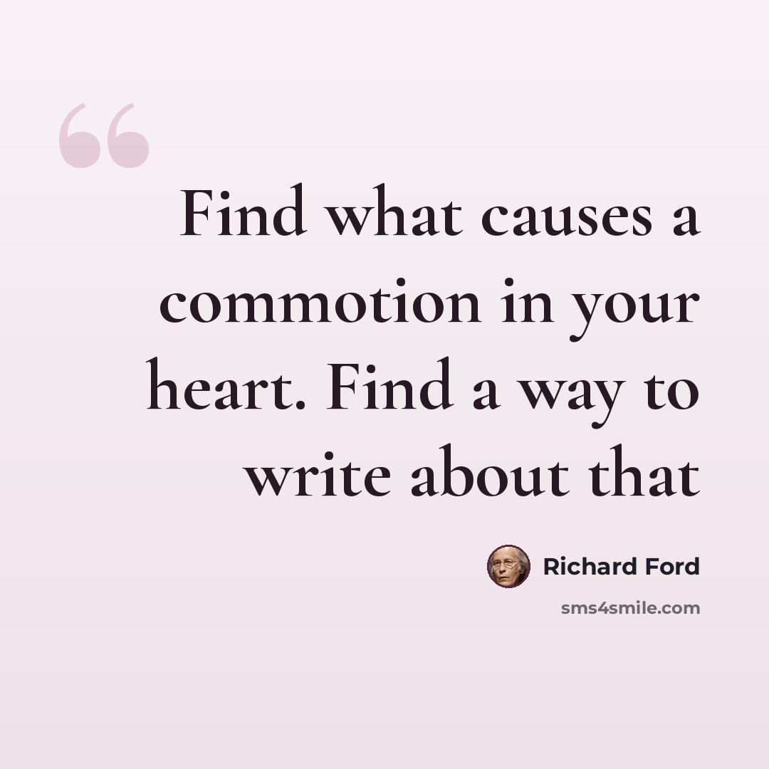 “Find what causes a commotion in your heart. Find a way to write about that” quote by Richard Ford