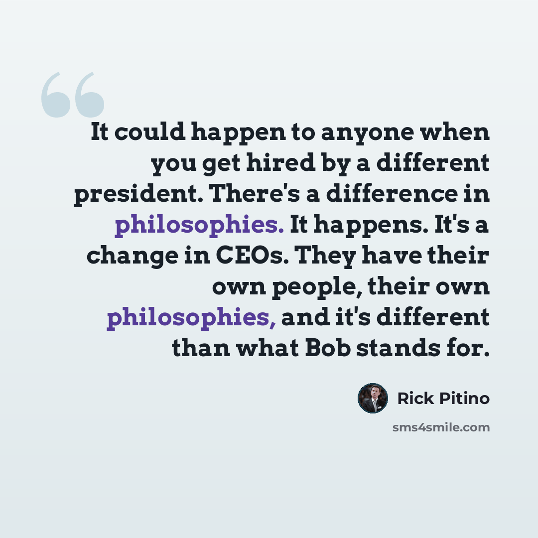 “It could happen to anyone when you get hired by a different president. There's a difference in philosophies. It happens. It's a change in CEOs. They have their own people, their own philosophies, and it's different than what Bob stands for.” quote by Rick Pitino