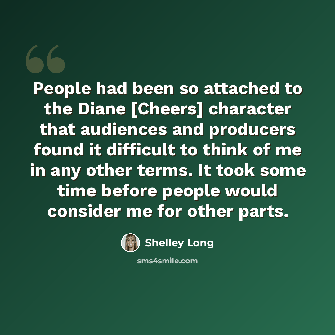 “People had been so attached to the Diane [Cheers] character that audiences and producers found it difficult to think of me in any other terms. It took some time before people would consider me for other parts.” quote by Shelley Long