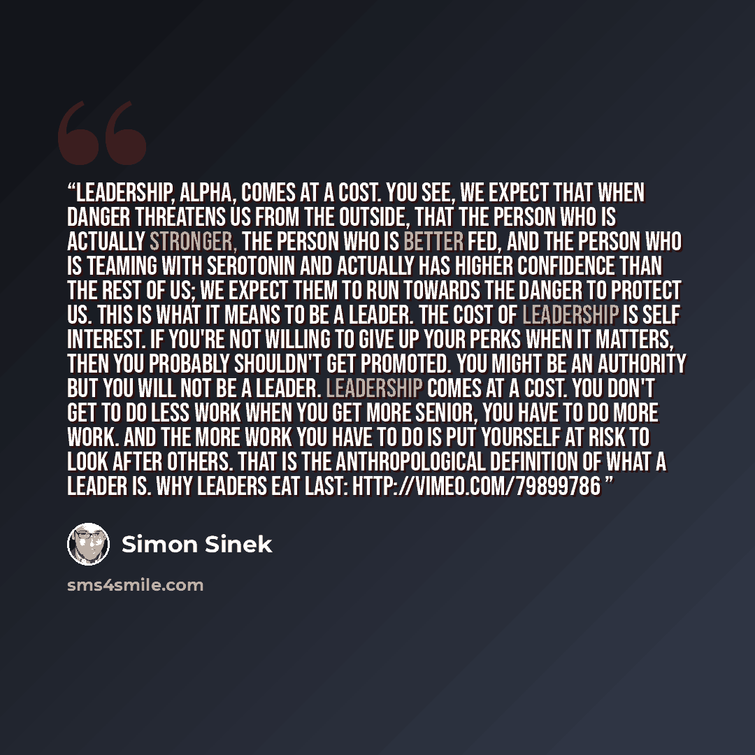 “Leadership, Alpha, comes at a cost. You see, we expect that when danger threatens us from the outside, that the person who is actually stronger, the person who is better fed, and the person who is teaming with serotonin and actually has higher confidence than the rest of us; we expect them to run…” quote by Simon Sinek