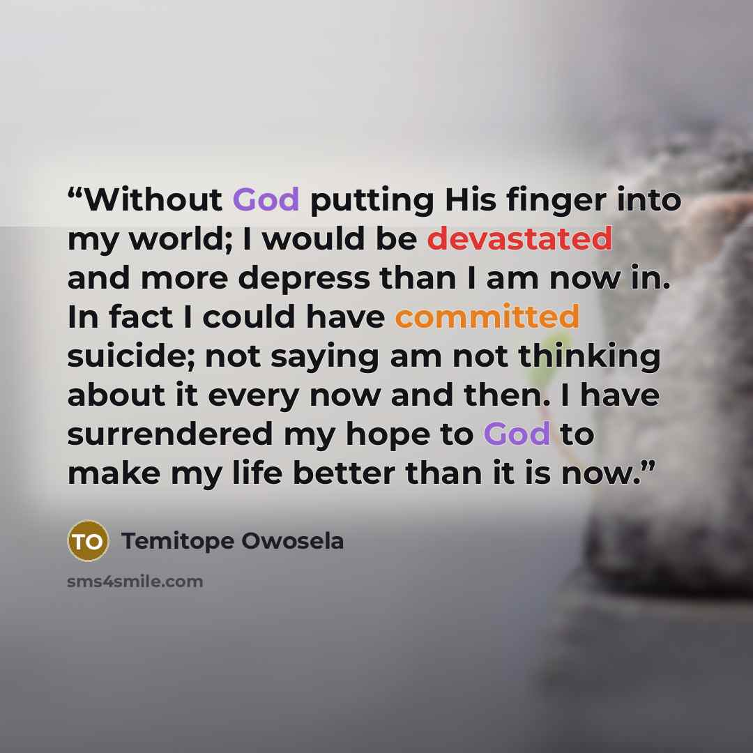“Without God putting His finger into my world; I would be devastated and more depress than I am now in. In fact I could have committed suicide; not saying am not thinking about it every now and then. I have surrendered my hope to God to make my life better than it is now.” quote by Temitope Owosela