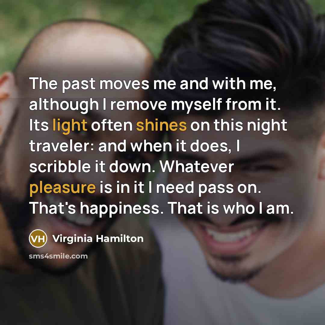 “The past moves me and with me, although I remove myself from it. Its light often shines on this night traveler: and when it does, I scribble it down. Whatever pleasure is in it I need pass on. That's happiness. That is who I am.” quote by Virginia Hamilton