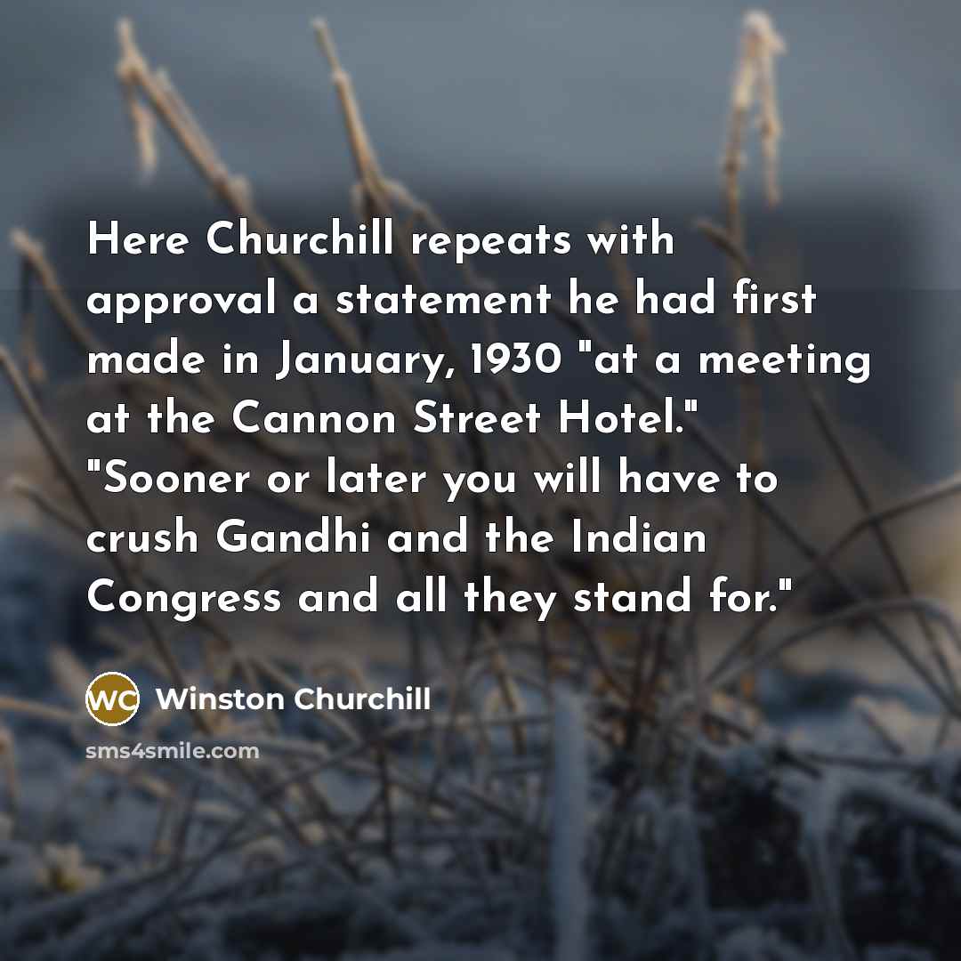“Here Churchill repeats with approval a statement he had first made in January, 1930 "at a meeting at the Cannon Street Hotel." "Sooner or later you will have to crush Gandhi and the Indian Congress and all they stand for."” quote by Winston Churchill