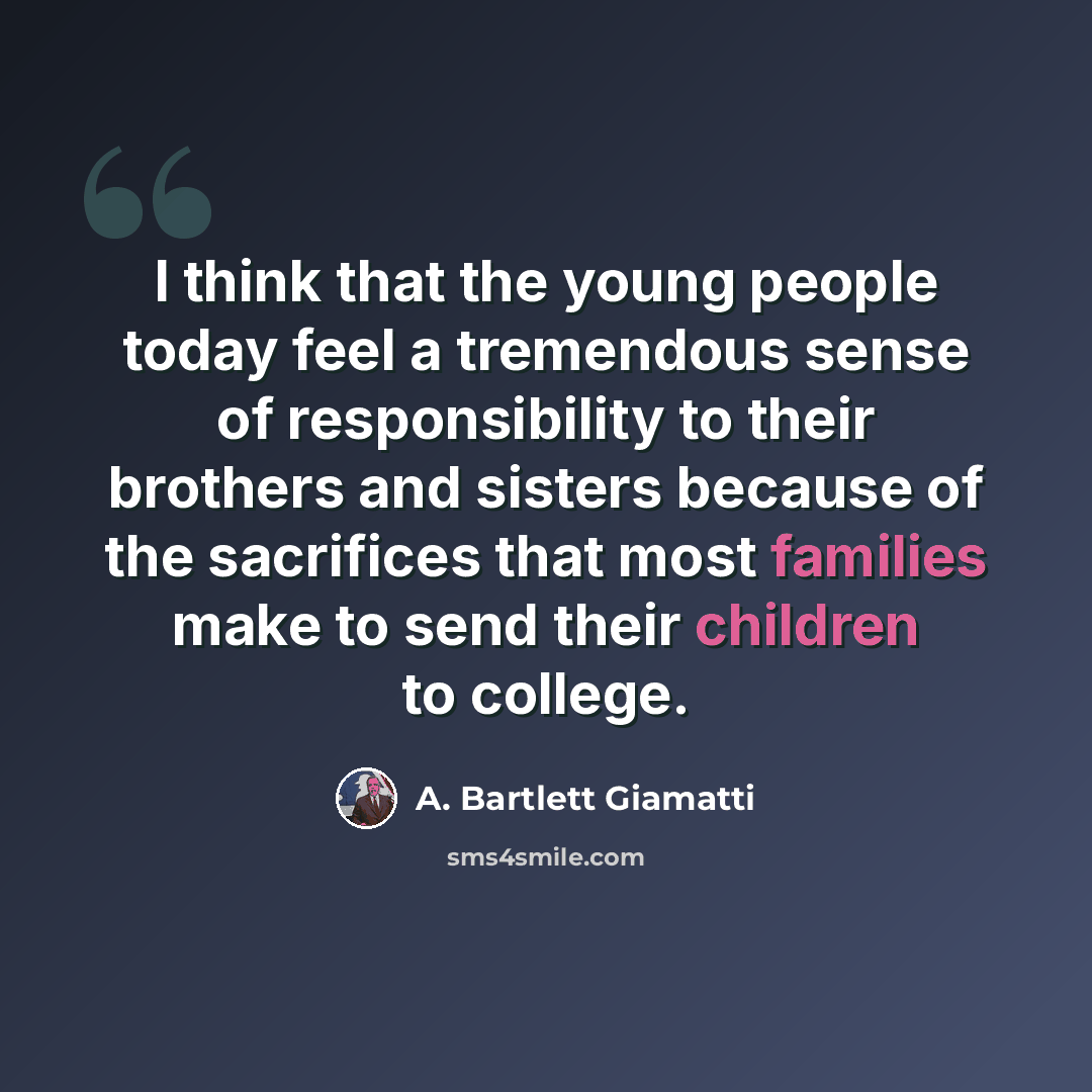 “I think that the young people today feel a tremendous sense of responsibility to their brothers and sisters because of the sacrifices that most families make to send their children to college.” quote by A. Bartlett Giamatti