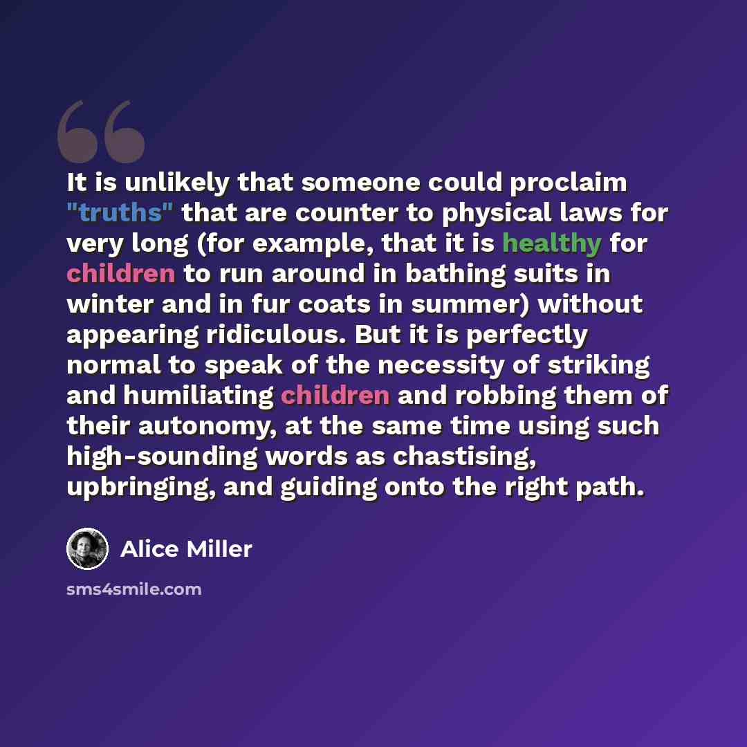 “It is unlikely that someone could proclaim "truths" that are counter to physical laws for very long (for example, that it is healthy for children to run around in bathing suits in winter and in fur coats in summer) without appearing ridiculous. But it is perfectly normal to speak of the necessity…” quote by Alice Miller