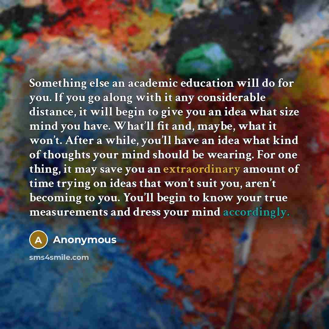 “Something else an academic education will do for you. If you go along with it any considerable distance, it will begin to give you an idea what size mind you have. What’ll fit and, maybe, what it won’t. After a while, you’ll have an idea what kind of thoughts your mind should be wearing. For one…” quote by Anonymous