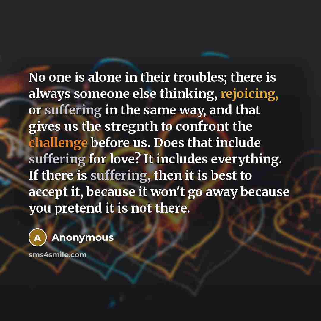 “No one is alone in their troubles; there is always someone else thinking, rejoicing, or suffering in the same way, and that gives us the stregnth to confront the challenge before us. Does that include suffering for love? It includes everything. If there is suffering, then it is best to accept it…” quote by Anonymous
