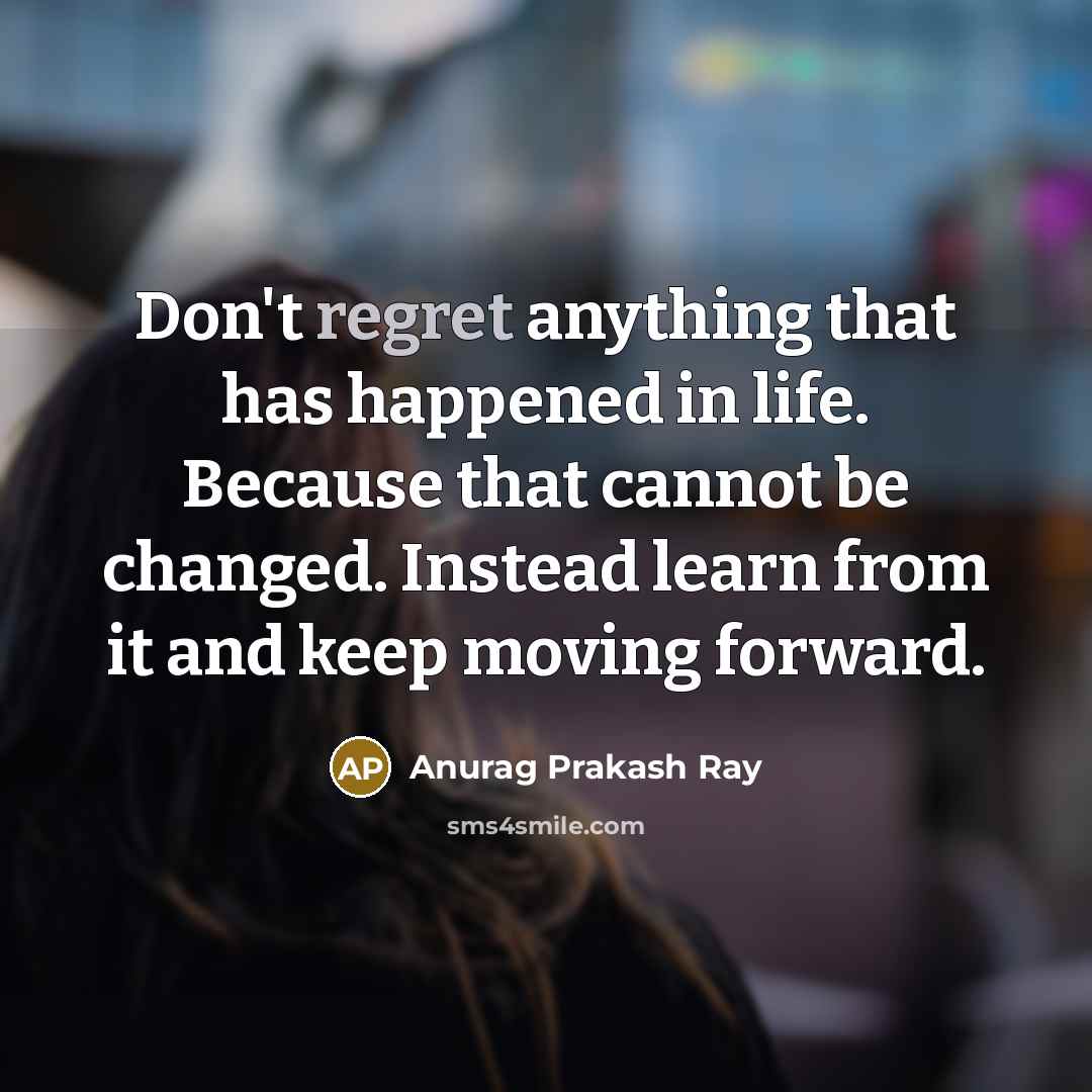 “Don't regret anything that has happened in life. Because that cannot be changed. Instead learn from it and keep moving forward.” quote by Anurag Prakash Ray