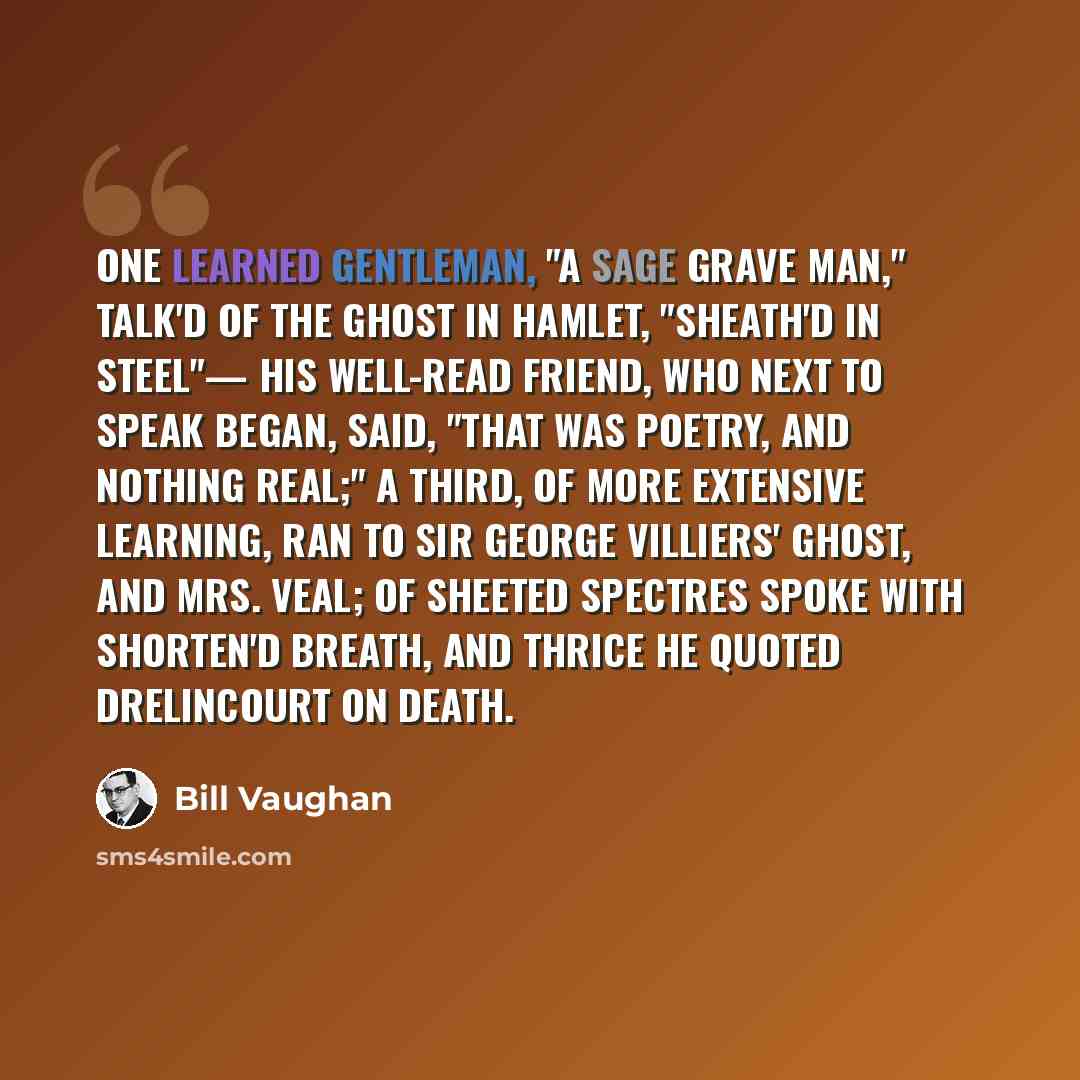 “One learned gentleman, "a sage grave man," Talk'd of the Ghost in Hamlet, "sheath'd in steel"— His well-read friend, who next to speak began, Said, "That was poetry, and nothing real;" A third, of more extensive learning, ran To Sir George Villiers' Ghost, and Mrs. Veal; Of sheeted Spectres spoke…” quote by Bill Vaughan