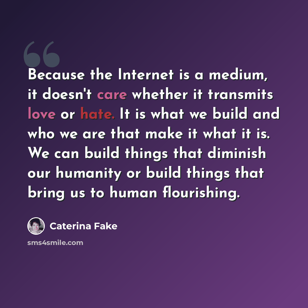 “Because the Internet is a medium, it doesn't care whether it transmits love or hate. It is what we build and who we are that make it what it is. We can build things that diminish our humanity or build things that bring us to human flourishing.” quote by Caterina Fake