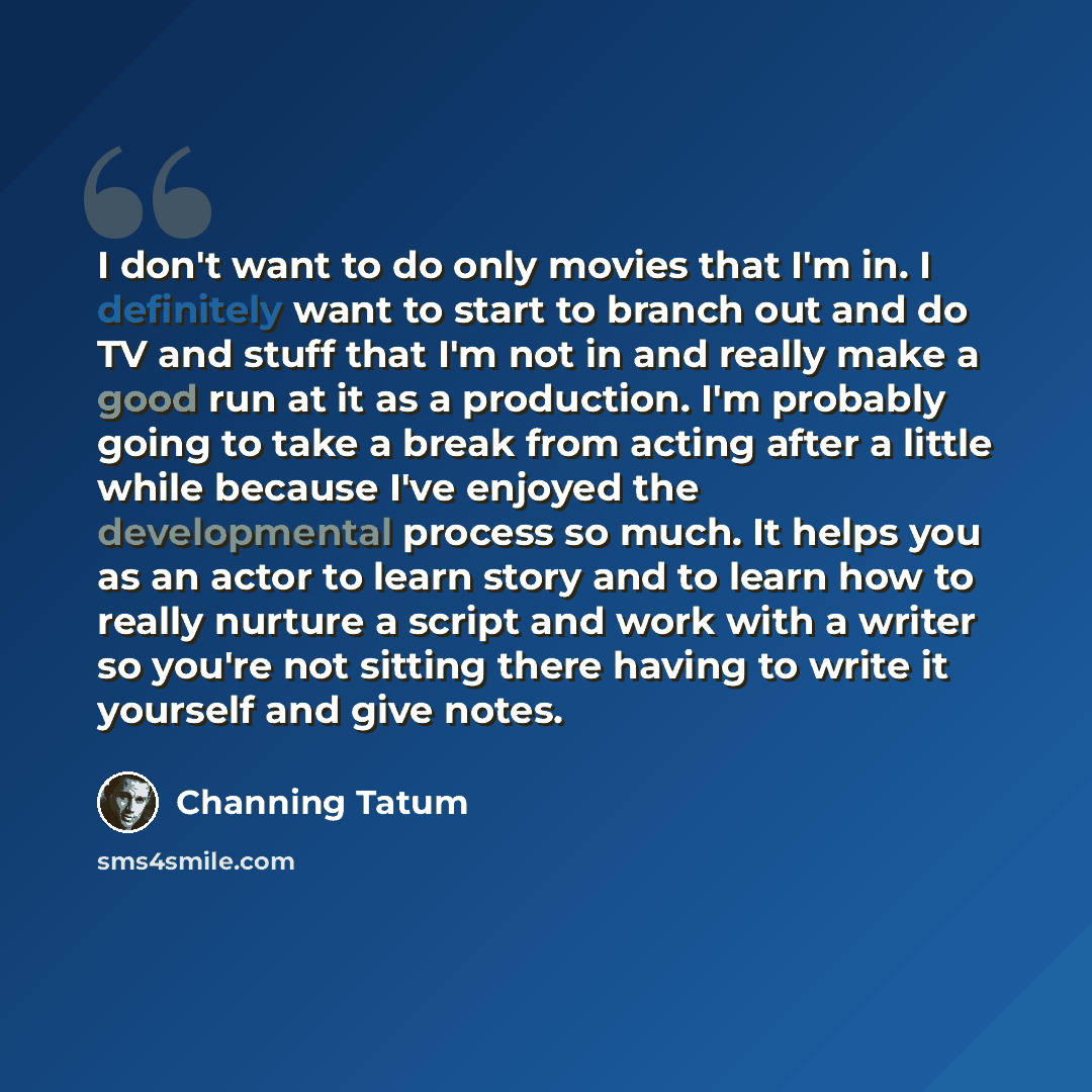 “I don't want to do only movies that I'm in. I definitely want to start to branch out and do TV and stuff that I'm not in and really make a good run at it as a production. I'm probably going to take a break from acting after a little while because I've enjoyed the developmental process so much. It…” quote by Channing Tatum
