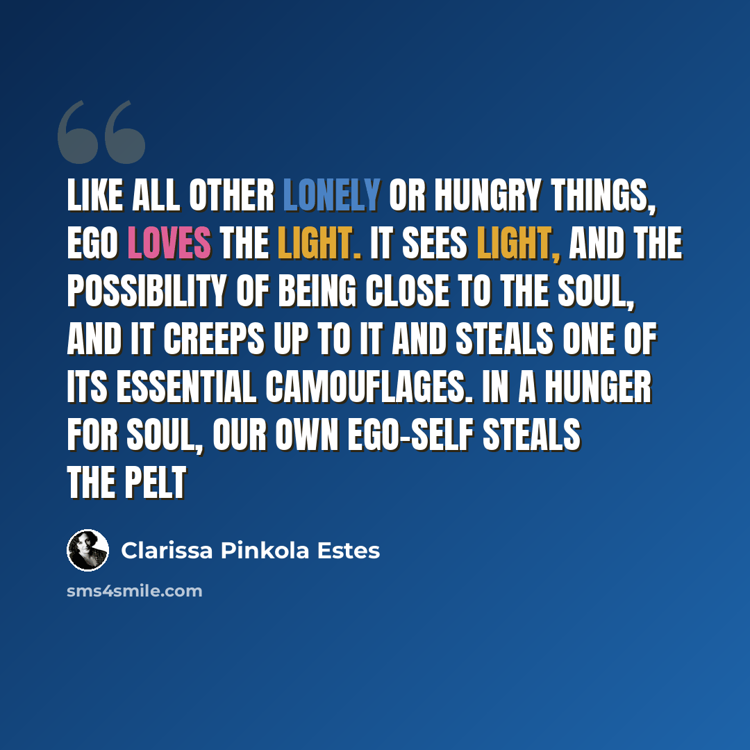 “Like all other lonely or hungry things, ego loves the light. It sees light, and the possibility of being close to the soul, and it creeps up to it and steals one of its essential camouflages. In a hunger for soul, our own ego-self steals the pelt” quote by Clarissa Pinkola Estes