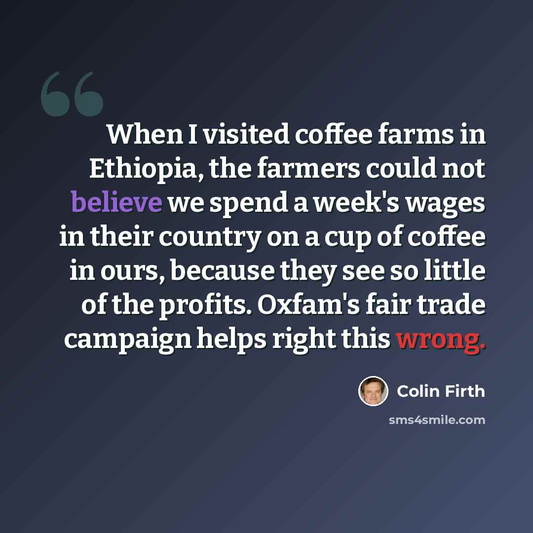 “When I visited coffee farms in Ethiopia, the farmers could not believe we spend a week's wages in their country on a cup of coffee in ours, because they see so little of the profits. Oxfam's fair trade campaign helps right this wrong.” quote by Colin Firth