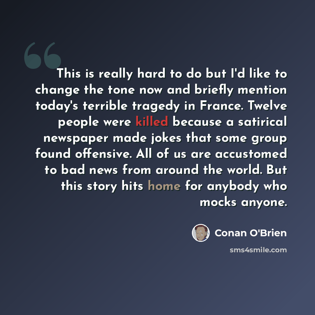 “This is really hard to do but I'd like to change the tone now and briefly mention today's terrible tragedy in France. Twelve people were killed because a satirical newspaper made jokes that some group found offensive. All of us are accustomed to bad news from around the world. But this story hits…” quote by Conan O'Brien