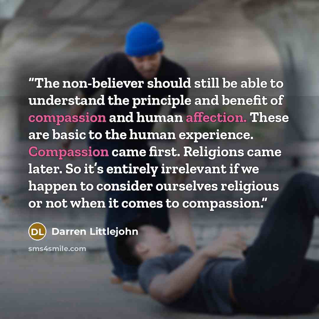 “The non-believer should still be able to understand the principle and benefit of compassion and human affection. These are basic to the human experience. Compassion came first. Religions came later. So it’s entirely irrelevant if we happen to consider ourselves religious or not when it comes to…” quote by Darren Littlejohn