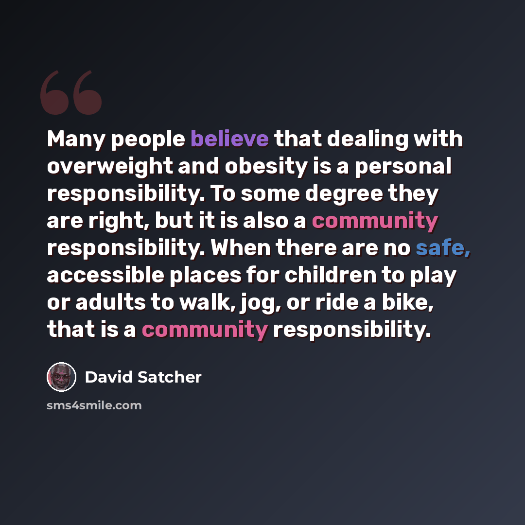 “Many people believe that dealing with overweight and obesity is a personal responsibility. To some degree they are right, but it is also a community responsibility. When there are no safe, accessible places for children to play or adults to walk, jog, or ride a bike, that is a community…” quote by David Satcher