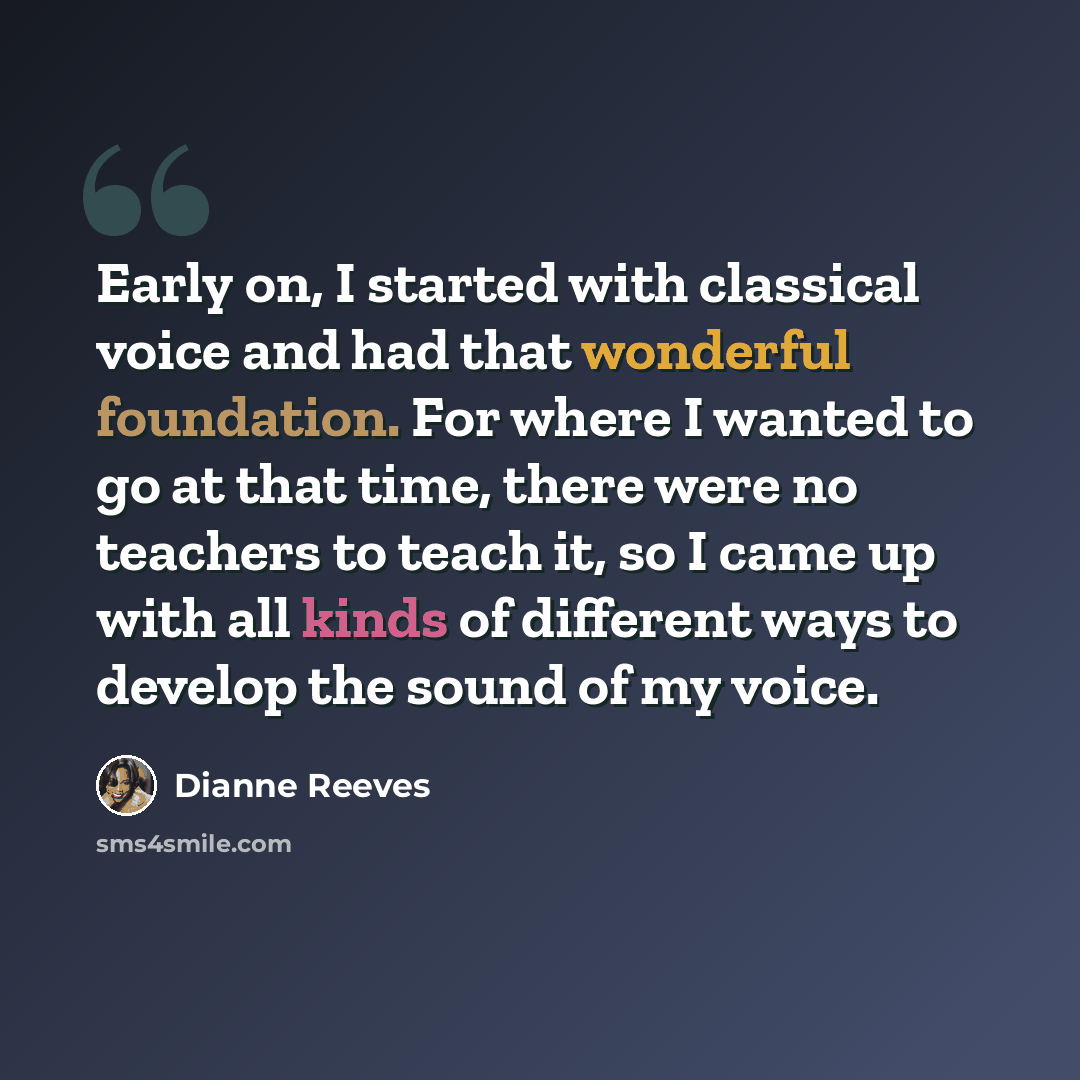 “Early on, I started with classical voice and had that wonderful foundation. For where I wanted to go at that time, there were no teachers to teach it, so I came up with all kinds of different ways to develop the sound of my voice.” quote by Dianne Reeves