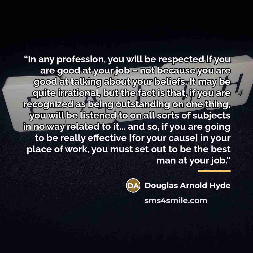 “In any profession, you will be respected if you are good at your job – not because you are good at talking about your beliefs. It may be quite irrational, but the fact is that, if you are recognized as being outstanding on one thing, you will be listened to on all sorts of subjects in no way…” quote by Douglas Arnold Hyde