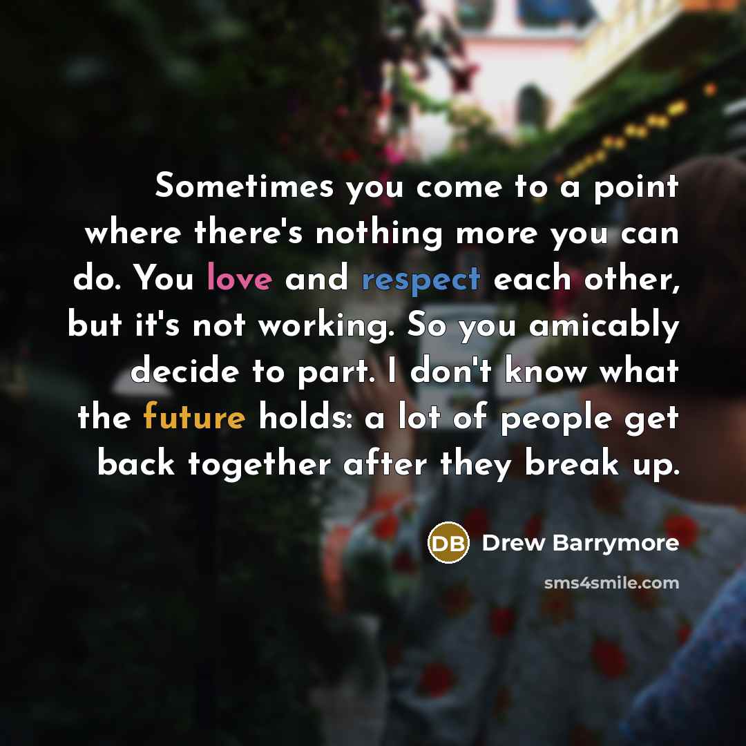 “Sometimes you come to a point where there's nothing more you can do. You love and respect each other, but it's not working. So you amicably decide to part. I don't know what the future holds: a lot of people get back together after they break up.” quote by Drew Barrymore