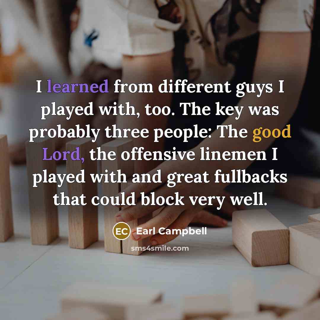 “I learned from different guys I played with, too. The key was probably three people: The good Lord, the offensive linemen I played with and great fullbacks that could block very well.” quote by Earl Campbell
