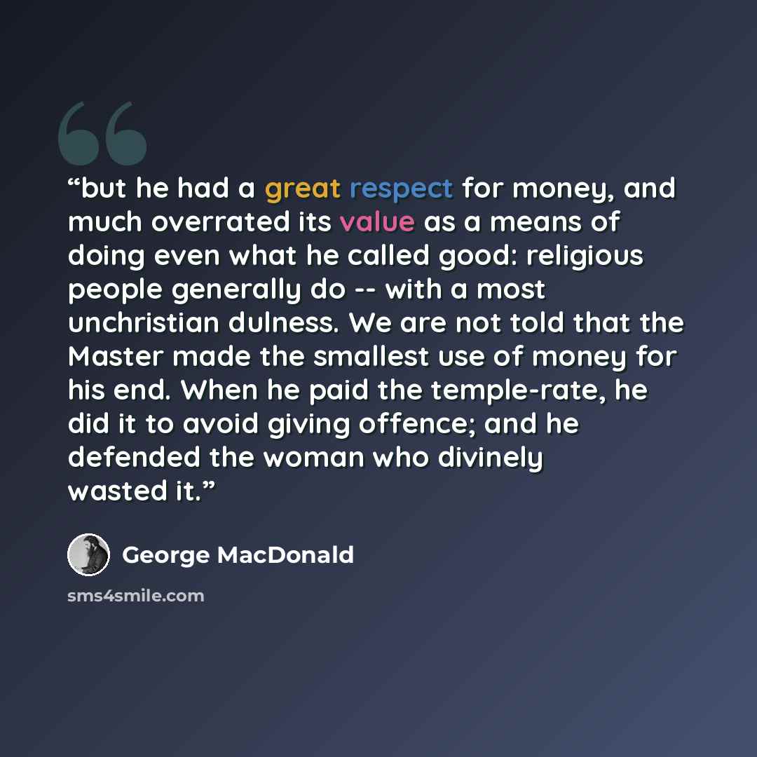 “but he had a great respect for money, and much overrated its value as a means of doing even what he called good: religious people generally do -- with a most unchristian dulness. We are not told that the Master made the smallest use of money for his end. When he paid the temple-rate, he did it to…” quote by George MacDonald