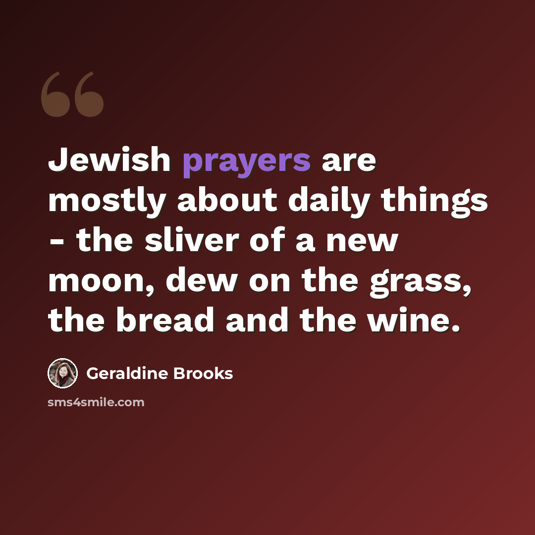 “Jewish prayers are mostly about daily things - the sliver of a new moon, dew on the grass, the bread and the wine.” quote by Geraldine Brooks