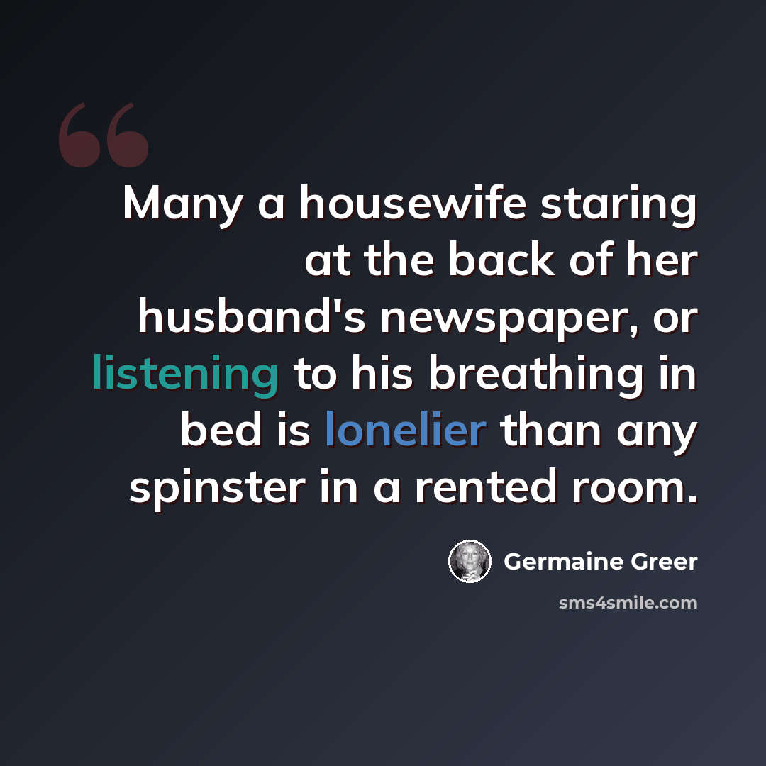 “Many a housewife staring at the back of her husband's newspaper, or listening to his breathing in bed is lonelier than any spinster in a rented room.” quote by Germaine Greer