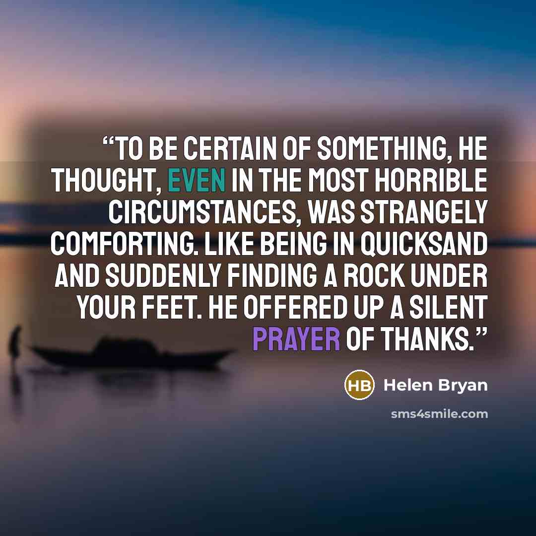“To be certain of something, he thought, even in the most horrible circumstances, was strangely comforting. Like being in quicksand and suddenly finding a rock under your feet. He offered up a silent prayer of thanks.” quote by Helen Bryan