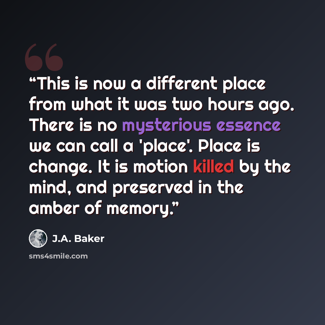 “This is now a different place from what it was two hours ago. There is no mysterious essence we can call a 'place'. Place is change. It is motion killed by the mind, and preserved in the amber of memory.” quote by J.A. Baker