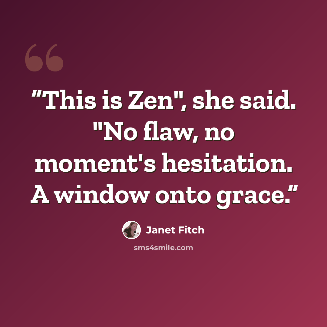 “This is Zen", she said. "No flaw, no moment's hesitation. A window onto grace.” quote by Janet Fitch