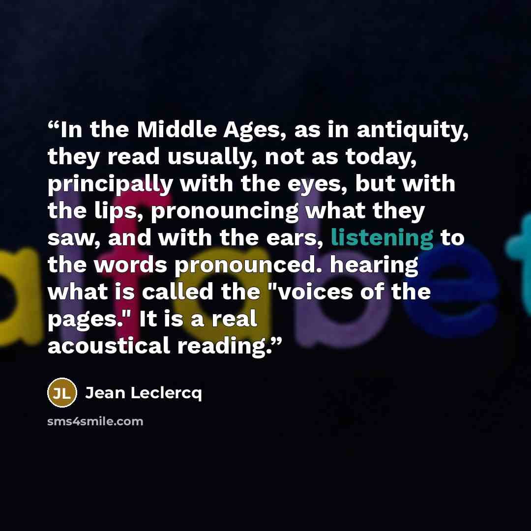 “In the Middle Ages, as in antiquity, they read usually, not as today, principally with the eyes, but with the lips, pronouncing what they saw, and with the ears, listening to the words pronounced. hearing what is called the "voices of the pages." It is a real acoustical reading.” quote by Jean Leclercq