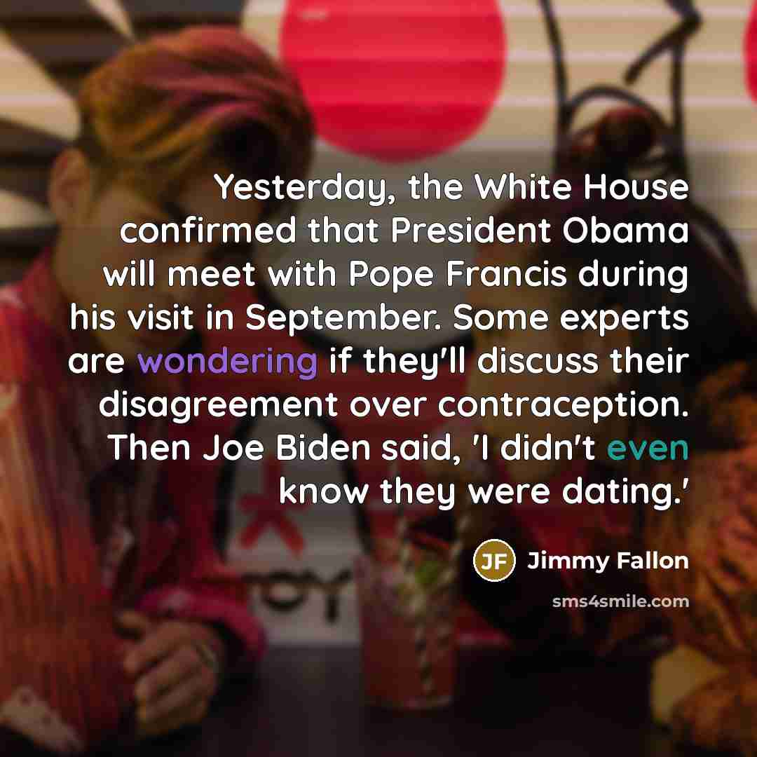 “Yesterday, the White House confirmed that President Obama will meet with Pope Francis during his visit in September. Some experts are wondering if they'll discuss their disagreement over contraception. Then Joe Biden said, 'I didn't even know they were dating.'” quote by Jimmy Fallon