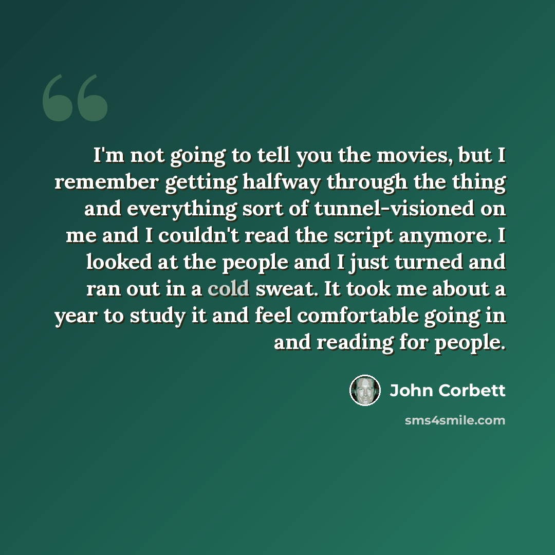 “I'm not going to tell you the movies, but I remember getting halfway through the thing and everything sort of tunnel-visioned on me and I couldn't read the script anymore. I looked at the people and I just turned and ran out in a cold sweat. It took me about a year to study it and feel comfortable…” quote by John Corbett